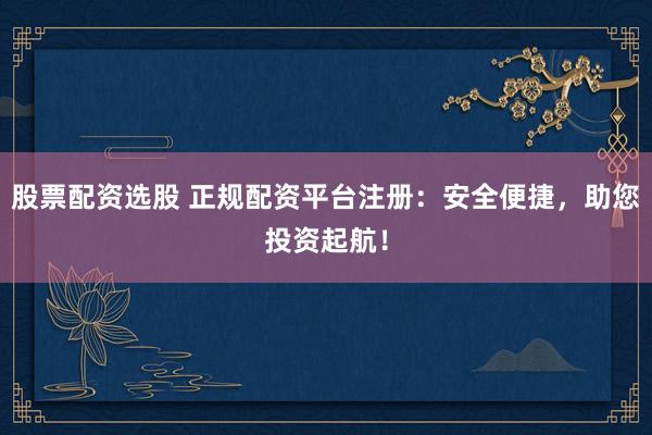 股票配资选股 正规配资平台注册：安全便捷，助您投资起航！