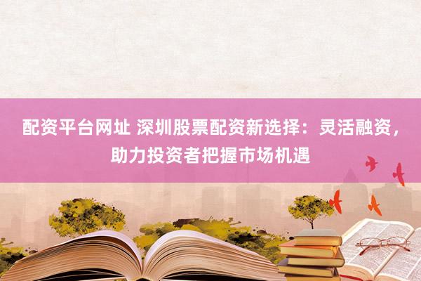 配资平台网址 深圳股票配资新选择：灵活融资，助力投资者把握市场机遇