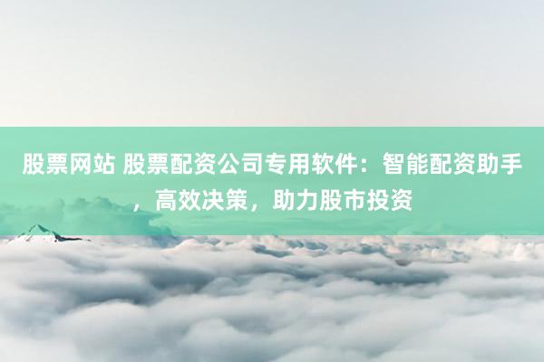股票网站 股票配资公司专用软件：智能配资助手，高效决策，助力股市投资