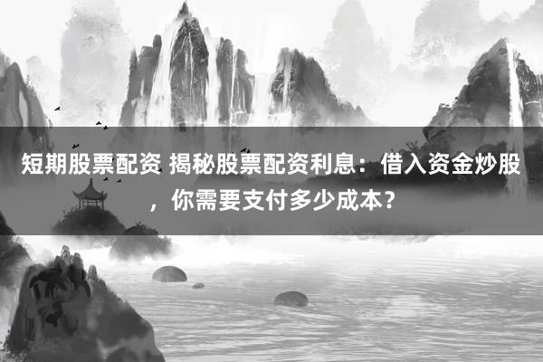 短期股票配资 揭秘股票配资利息：借入资金炒股，你需要支付多少成本？