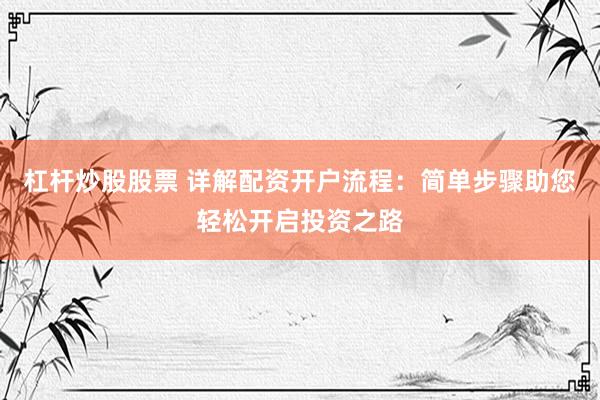 杠杆炒股股票 详解配资开户流程：简单步骤助您轻松开启投资之路