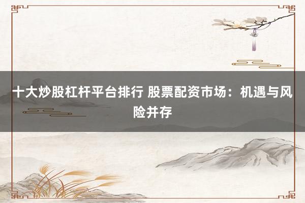 十大炒股杠杆平台排行 股票配资市场：机遇与风险并存