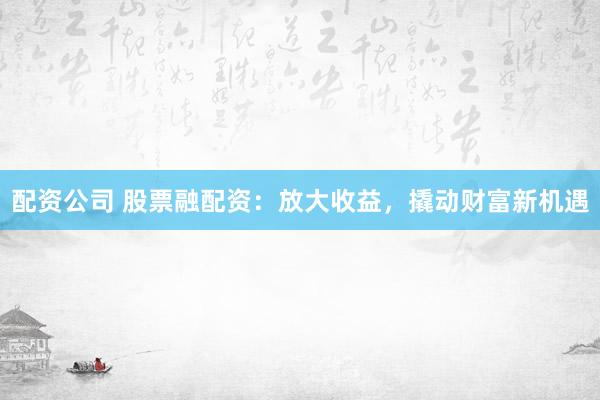 配资公司 股票融配资：放大收益，撬动财富新机遇