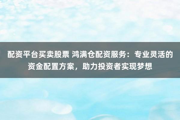 配资平台买卖股票 鸿满仓配资服务：专业灵活的资金配置方案，助力投资者实现梦想