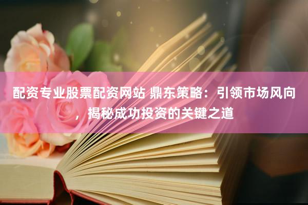 配资专业股票配资网站 鼎东策略：引领市场风向，揭秘成功投资的关键之道