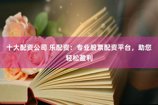 十大配资公司 乐配资：专业股票配资平台，助您轻松盈利