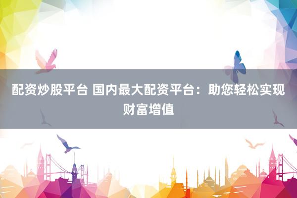 配资炒股平台 国内最大配资平台：助您轻松实现财富增值