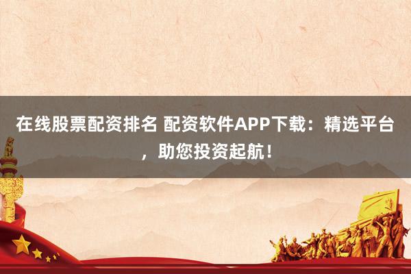 在线股票配资排名 配资软件APP下载：精选平台，助您投资起航！
