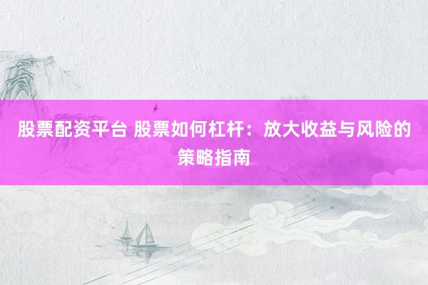 股票配资平台 股票如何杠杆：放大收益与风险的策略指南
