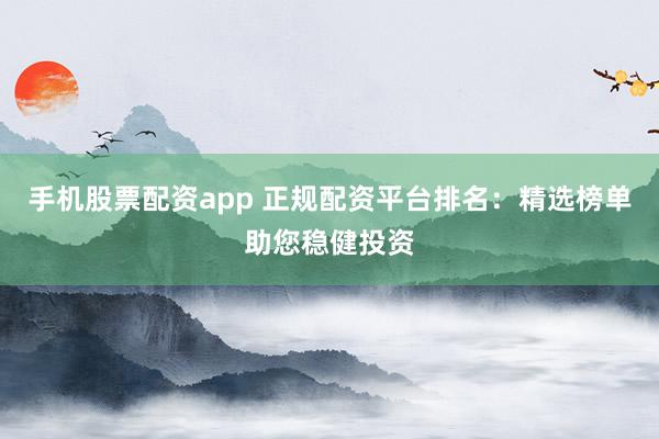 手机股票配资app 正规配资平台排名：精选榜单助您稳健投资