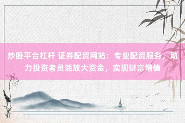 炒股平台杠杆 证券配资网站：专业配资服务，助力投资者灵活放大资金，实现财富增值