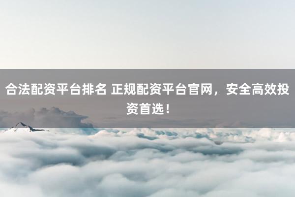 合法配资平台排名 正规配资平台官网，安全高效投资首选！