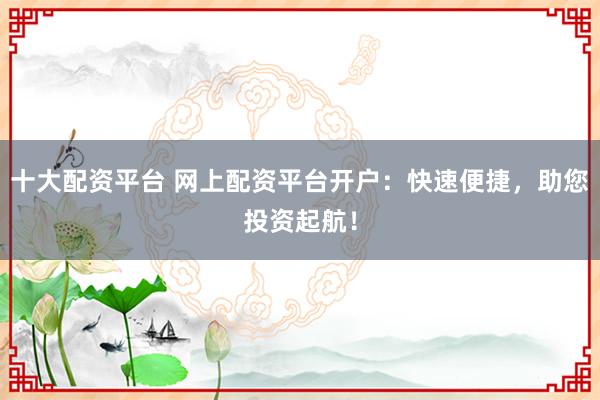 十大配资平台 网上配资平台开户：快速便捷，助您投资起航！