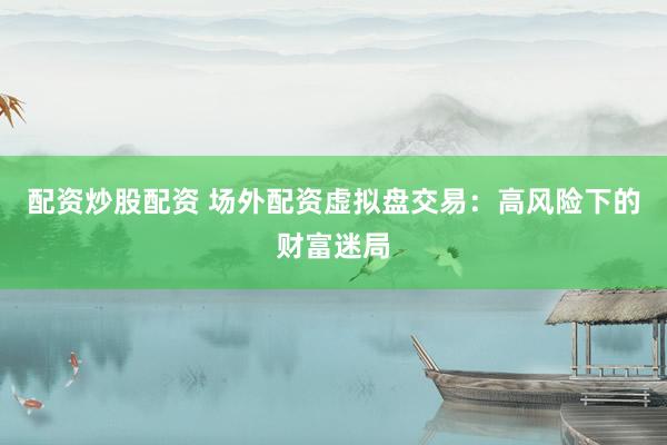 配资炒股配资 场外配资虚拟盘交易：高风险下的财富迷局