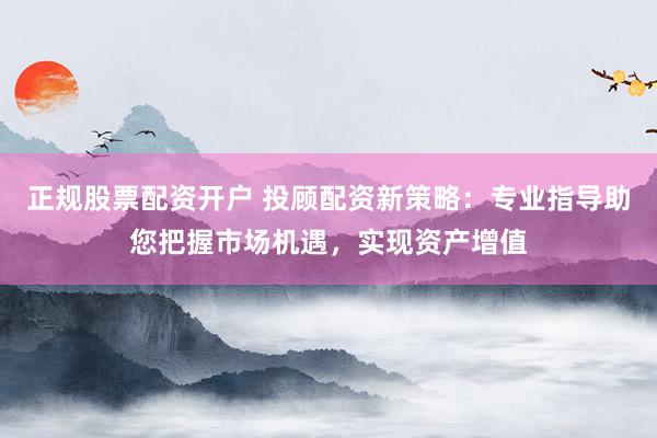 正规股票配资开户 投顾配资新策略：专业指导助您把握市场机遇，实现资产增值