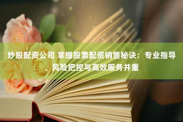 炒股配资公司 掌握股票配资销售秘诀：专业指导、风险把控与高效服务并重