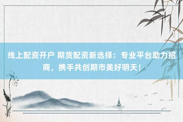 线上配资开户 期货配资新选择：专业平台助力招商，携手共创期市美好明天！