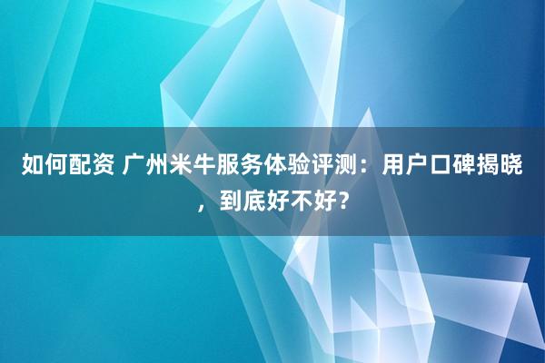 如何配资 广州米牛服务体验评测：用户口碑揭晓，到底好不好？