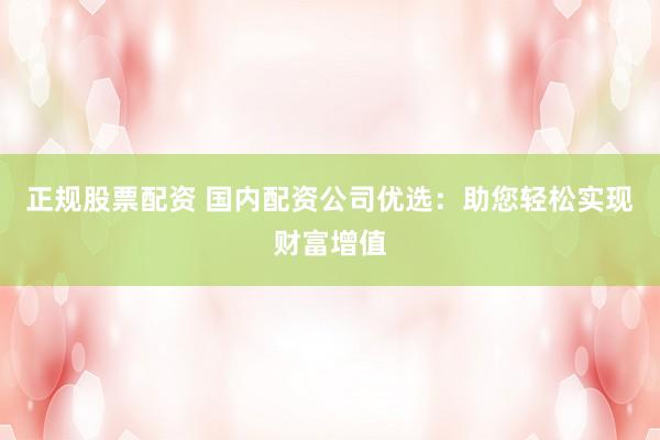 正规股票配资 国内配资公司优选：助您轻松实现财富增值