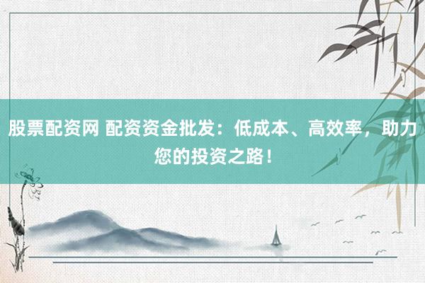股票配资网 配资资金批发：低成本、高效率，助力您的投资之路！