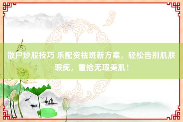 散户炒股技巧 乐配资祛斑新方案，轻松告别肌肤瑕疵，重拾无瑕美肌！