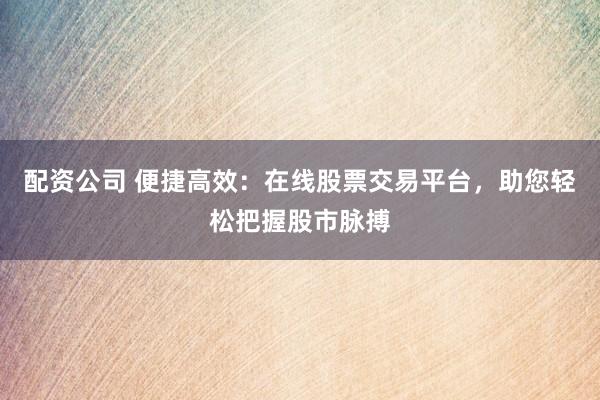 配资公司 便捷高效：在线股票交易平台，助您轻松把握股市脉搏