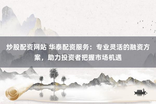 炒股配资网站 华泰配资服务：专业灵活的融资方案，助力投资者把握市场机遇