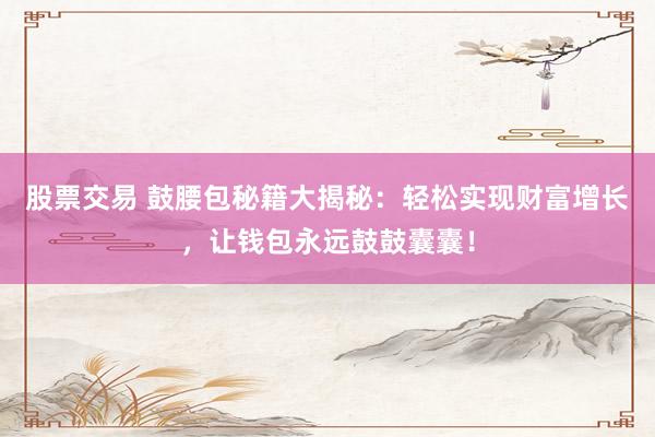 股票交易 鼓腰包秘籍大揭秘：轻松实现财富增长，让钱包永远鼓鼓囊囊！