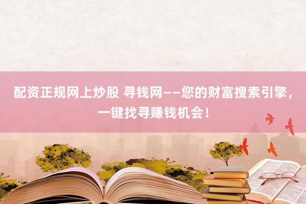 配资正规网上炒股 寻钱网——您的财富搜索引擎，一键找寻赚钱机会！