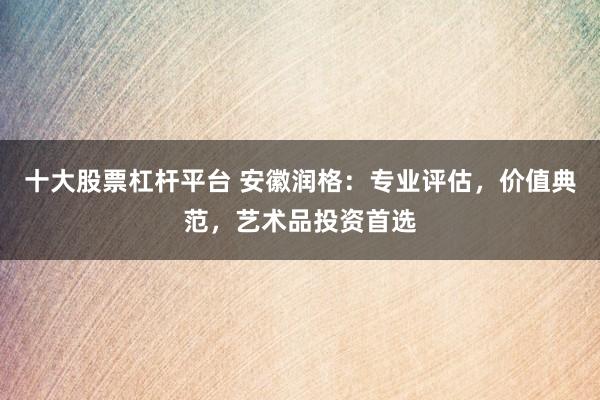 十大股票杠杆平台 安徽润格：专业评估，价值典范，艺术品投资首选