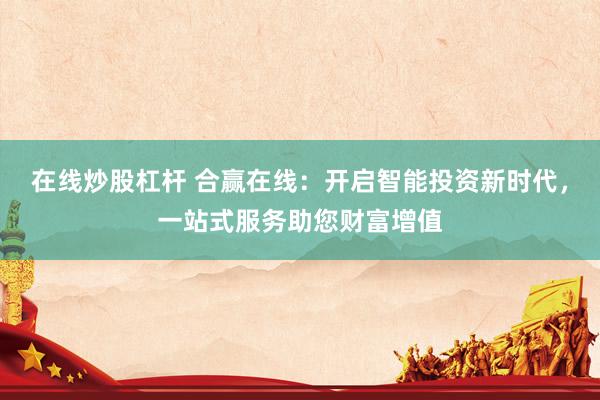 在线炒股杠杆 合赢在线：开启智能投资新时代，一站式服务助您财富增值