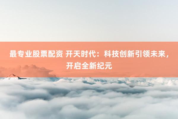 最专业股票配资 开天时代：科技创新引领未来，开启全新纪元