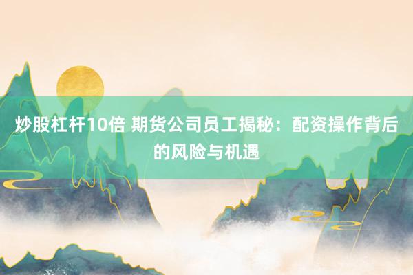 炒股杠杆10倍 期货公司员工揭秘：配资操作背后的风险与机遇