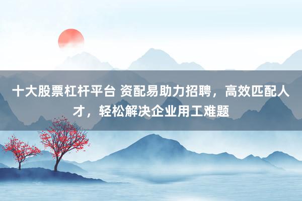 十大股票杠杆平台 资配易助力招聘，高效匹配人才，轻松解决企业用工难题