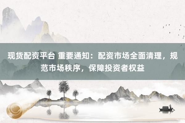 现货配资平台 重要通知：配资市场全面清理，规范市场秩序，保障投资者权益