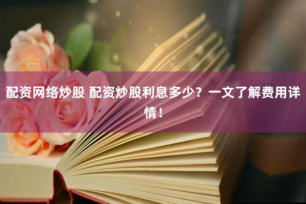配资网络炒股 配资炒股利息多少？一文了解费用详情！