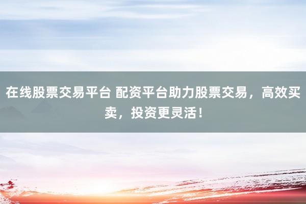 在线股票交易平台 配资平台助力股票交易，高效买卖，投资更灵活！