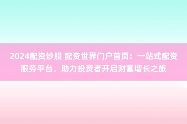 2024配资炒股 配资世界门户首页：一站式配资服务平台，助力投资者开启财富增长之旅