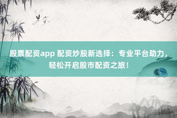 股票配资app 配资炒股新选择：专业平台助力，轻松开启股市配资之旅！