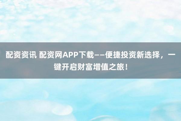 配资资讯 配资网APP下载——便捷投资新选择，一键开启财富增值之旅！