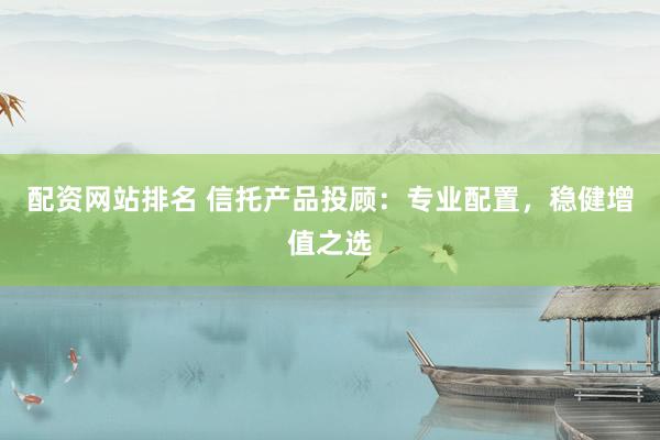 配资网站排名 信托产品投顾：专业配置，稳健增值之选