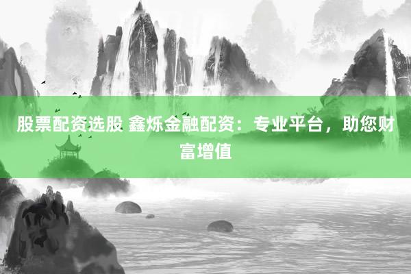 股票配资选股 鑫烁金融配资：专业平台，助您财富增值