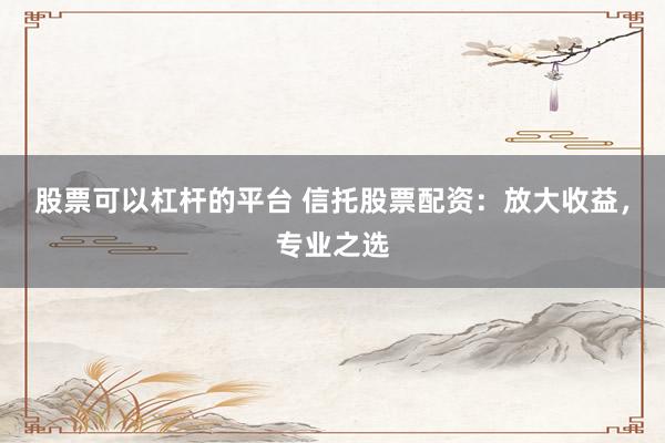 股票可以杠杆的平台 信托股票配资：放大收益，专业之选