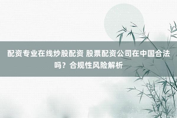 配资专业在线炒股配资 股票配资公司在中国合法吗？合规性风险解析
