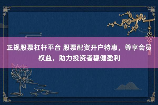 正规股票杠杆平台 股票配资开户特惠，尊享会员权益，助力投资者稳健盈利