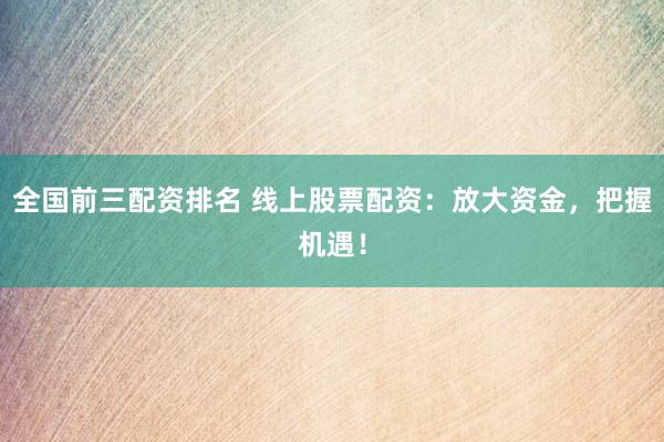 全国前三配资排名 线上股票配资：放大资金，把握机遇！
