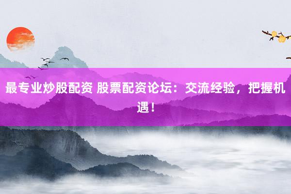 最专业炒股配资 股票配资论坛：交流经验，把握机遇！