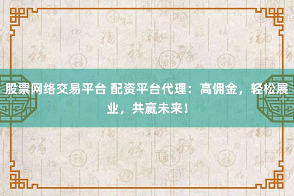 股票网络交易平台 配资平台代理：高佣金，轻松展业，共赢未来！
