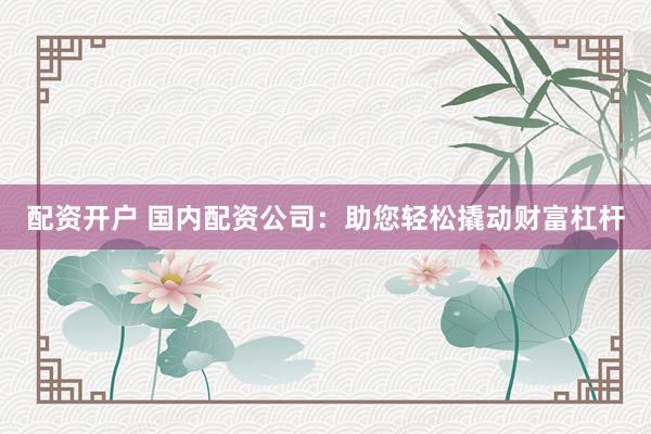 配资开户 国内配资公司：助您轻松撬动财富杠杆