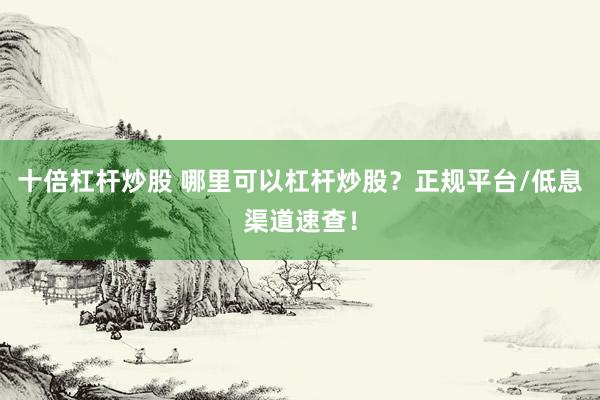 十倍杠杆炒股 哪里可以杠杆炒股？正规平台/低息渠道速查！